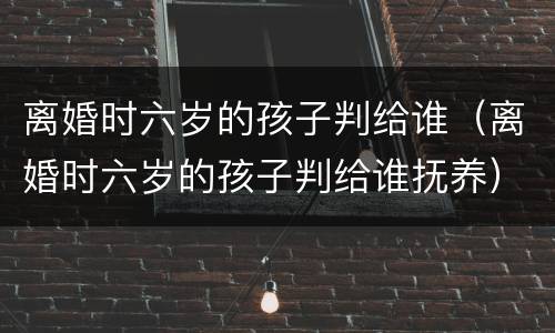 离婚时六岁的孩子判给谁（离婚时六岁的孩子判给谁抚养）