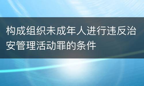 构成组织未成年人进行违反治安管理活动罪的条件