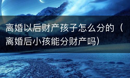 离婚以后财产孩子怎么分的（离婚后小孩能分财产吗）