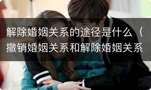 解除婚姻关系的途径是什么（撤销婚姻关系和解除婚姻关系）