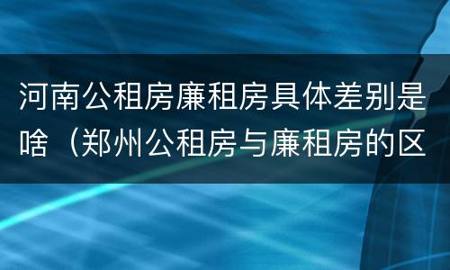河南公租房廉租房具体差别是啥（郑州公租房与廉租房的区别）
