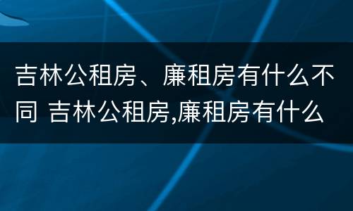 吉林公租房、廉租房有什么不同 吉林公租房,廉租房有什么不同吗