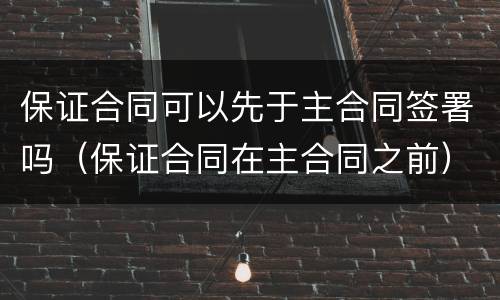 保证合同可以先于主合同签署吗（保证合同在主合同之前）