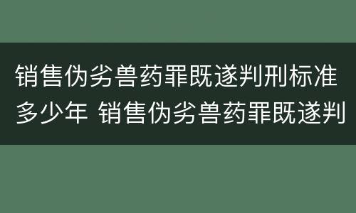 销售伪劣兽药罪既遂判刑标准多少年 销售伪劣兽药罪既遂判刑标准多少年