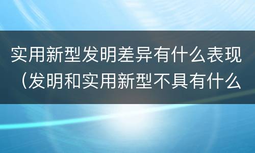实用新型发明差异有什么表现（发明和实用新型不具有什么特性）