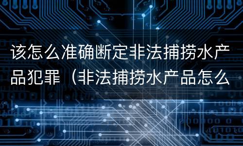 该怎么准确断定非法捕捞水产品犯罪（非法捕捞水产品怎么判）