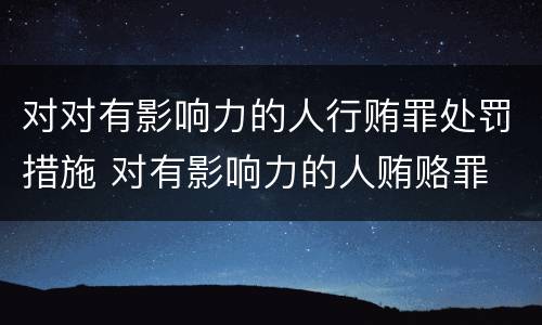 对对有影响力的人行贿罪处罚措施 对有影响力的人贿赂罪