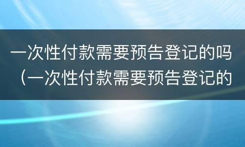 一次性付款需要预告登记的吗（一次性付款需要预告登记的吗怎么办）