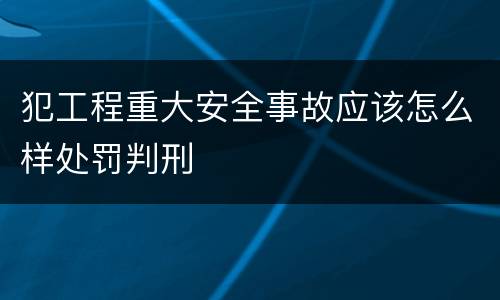 犯工程重大安全事故应该怎么样处罚判刑