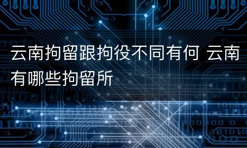 云南拘留跟拘役不同有何 云南有哪些拘留所