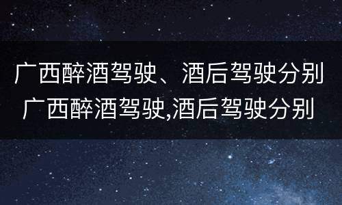广西醉酒驾驶、酒后驾驶分别 广西醉酒驾驶,酒后驾驶分别处罚