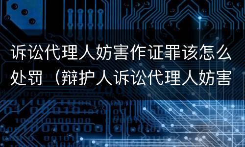 诉讼代理人妨害作证罪该怎么处罚（辩护人诉讼代理人妨害作证罪）