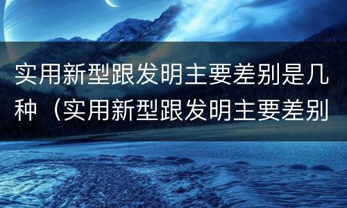 实用新型跟发明主要差别是几种（实用新型跟发明主要差别是几种）