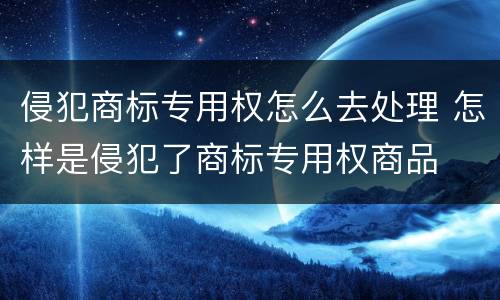 侵犯商标专用权怎么去处理 怎样是侵犯了商标专用权商品