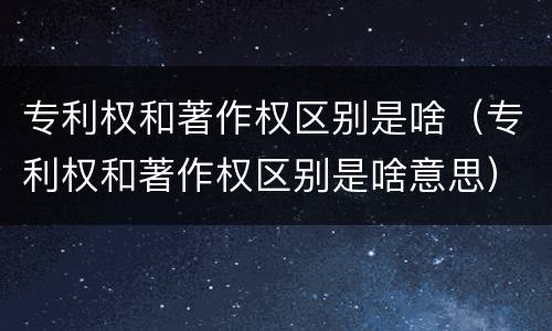 专利权和著作权区别是啥（专利权和著作权区别是啥意思）