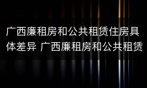 广西廉租房和公共租赁住房具体差异 广西廉租房和公共租赁住房具体差异是什么