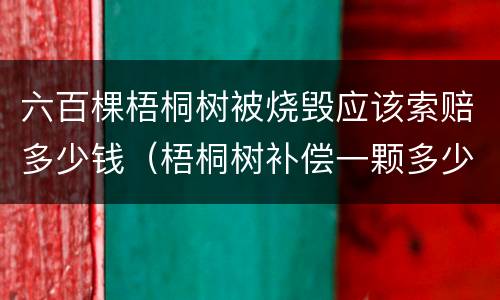 六百棵梧桐树被烧毁应该索赔多少钱（梧桐树补偿一颗多少钱）