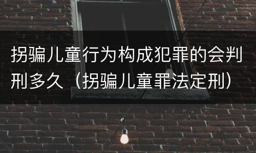 拐骗儿童行为构成犯罪的会判刑多久（拐骗儿童罪法定刑）