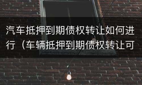 汽车抵押到期债权转让如何进行（车辆抵押到期债权转让可以买吗）