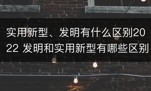 实用新型、发明有什么区别2022 发明和实用新型有哪些区别