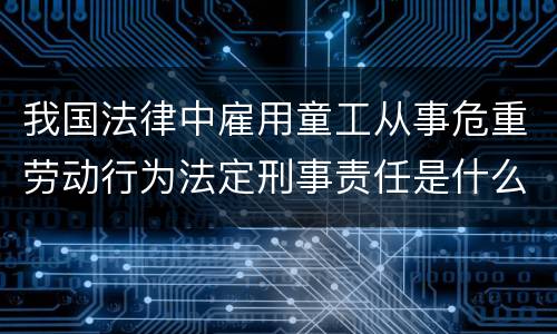 我国法律中雇用童工从事危重劳动行为法定刑事责任是什么