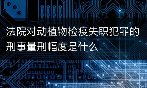 法院对动植物检疫失职犯罪的刑事量刑幅度是什么