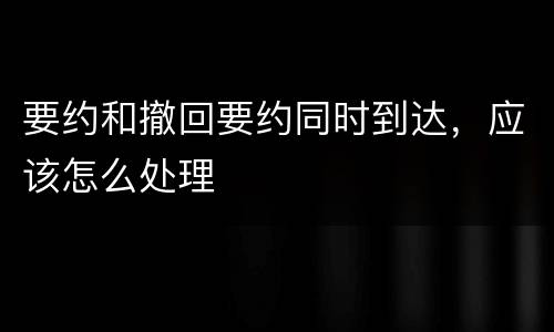 要约和撤回要约同时到达，应该怎么处理