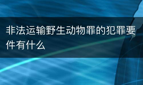非法运输野生动物罪的犯罪要件有什么