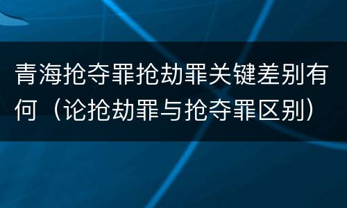 青海抢夺罪抢劫罪关键差别有何（论抢劫罪与抢夺罪区别）