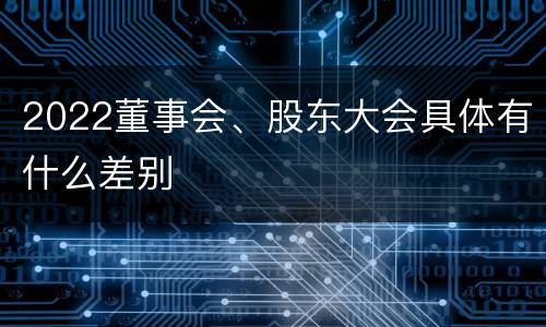 2022董事会、股东大会具体有什么差别