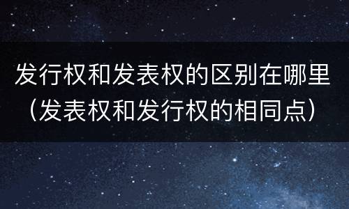 发行权和发表权的区别在哪里（发表权和发行权的相同点）