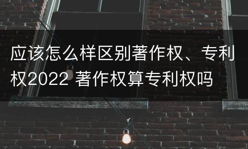 应该怎么样区别著作权、专利权2022 著作权算专利权吗