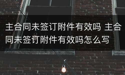主合同未签订附件有效吗 主合同未签订附件有效吗怎么写