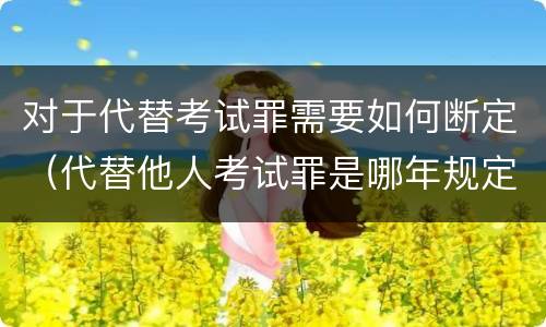 对于代替考试罪需要如何断定（代替他人考试罪是哪年规定）