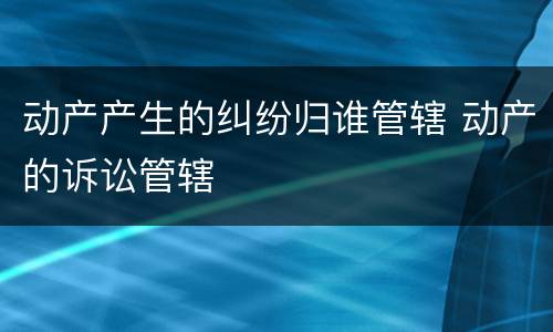 动产产生的纠纷归谁管辖 动产的诉讼管辖