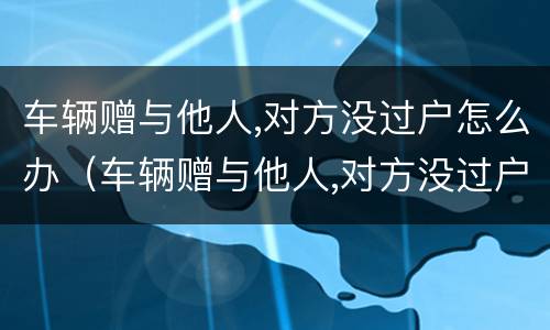 车辆赠与他人,对方没过户怎么办（车辆赠与他人,对方没过户怎么办手续）