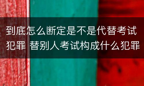 到底怎么断定是不是代替考试犯罪 替别人考试构成什么犯罪
