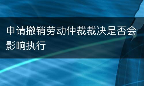 申请撤销劳动仲裁裁决是否会影响执行