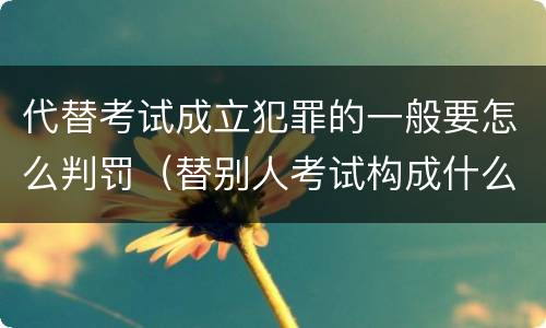 代替考试成立犯罪的一般要怎么判罚（替别人考试构成什么犯罪）
