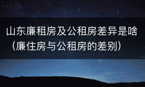 山东廉租房及公租房差异是啥（廉住房与公租房的差别）