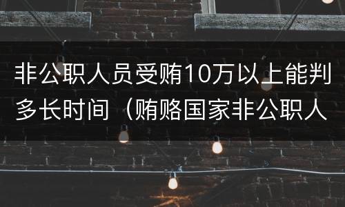 非公职人员受贿10万以上能判多长时间（贿赂国家非公职人员判多久）