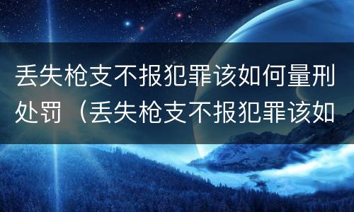 丢失枪支不报犯罪该如何量刑处罚（丢失枪支不报犯罪该如何量刑处罚标准）