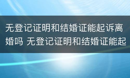 无登记证明和结婚证能起诉离婚吗 无登记证明和结婚证能起诉离婚吗要多少钱