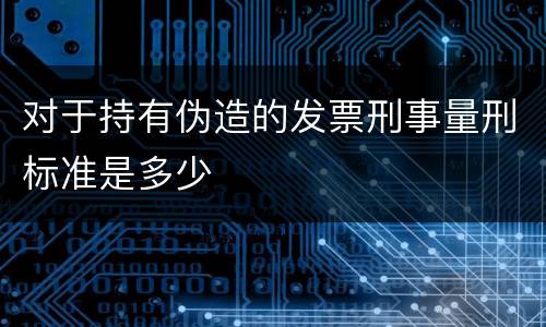 对于持有伪造的发票刑事量刑标准是多少