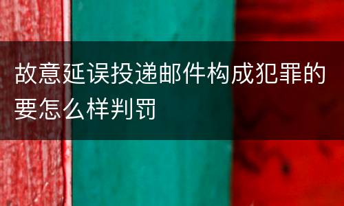故意延误投递邮件构成犯罪的要怎么样判罚