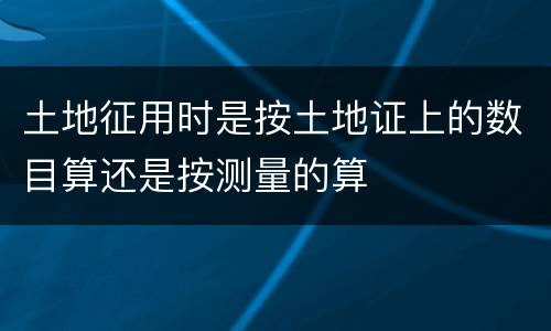 土地征用时是按土地证上的数目算还是按测量的算