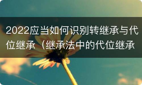 2022应当如何识别转继承与代位继承（继承法中的代位继承和转继承）