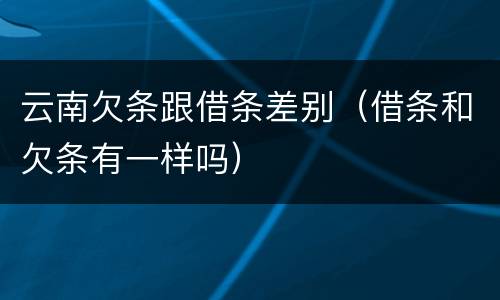云南欠条跟借条差别（借条和欠条有一样吗）