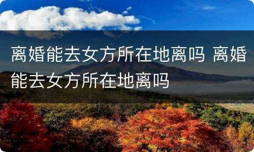 离婚能去女方所在地离吗 离婚能去女方所在地离吗