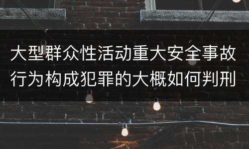 大型群众性活动重大安全事故行为构成犯罪的大概如何判刑